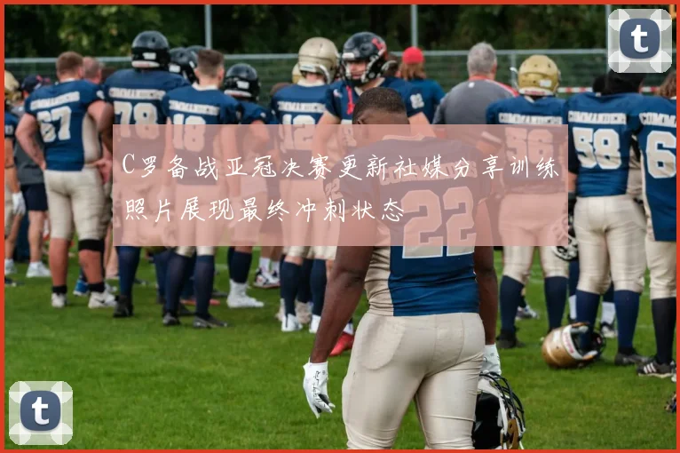 C罗备战亚冠决赛更新社媒分享训练照片展现最终冲刺状态
