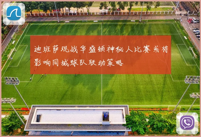 迪班萨观战华盛顿神秘人比赛或将影响同城球队联动策略