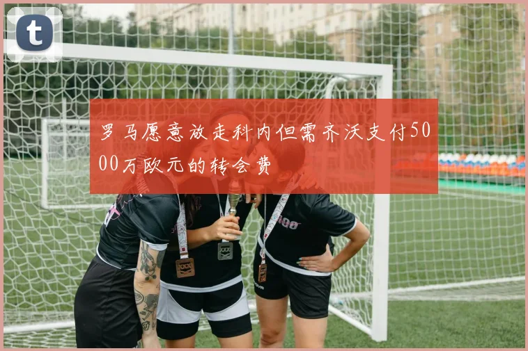 罗马愿意放走科内但需齐沃支付5000万欧元的转会费