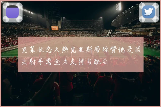 克莱状态火热克里斯蒂称赞他是顶尖射手需全力支持与配合