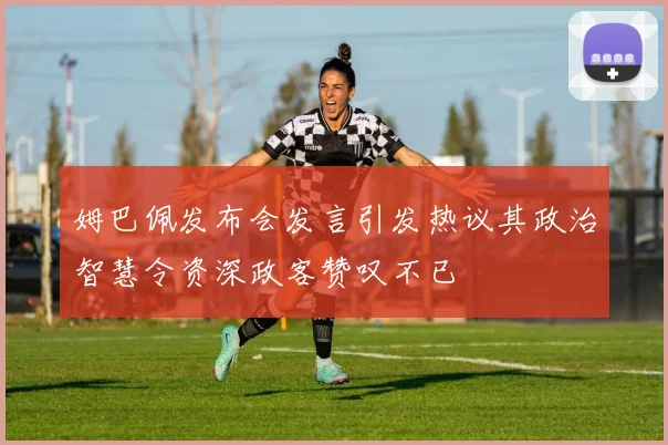 姆巴佩发布会发言引发热议其政治智慧令资深政客赞叹不已
