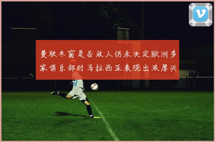 曼联冬窗是否放人仍未决定欧洲多家俱乐部对马拉西亚表现出浓厚兴趣