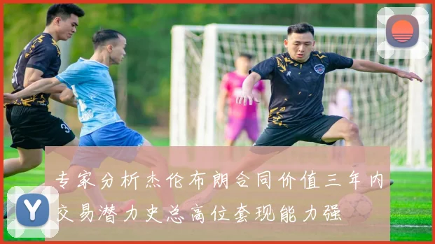 专家分析杰伦布朗合同价值三年内交易潜力史总高位套现能力强
