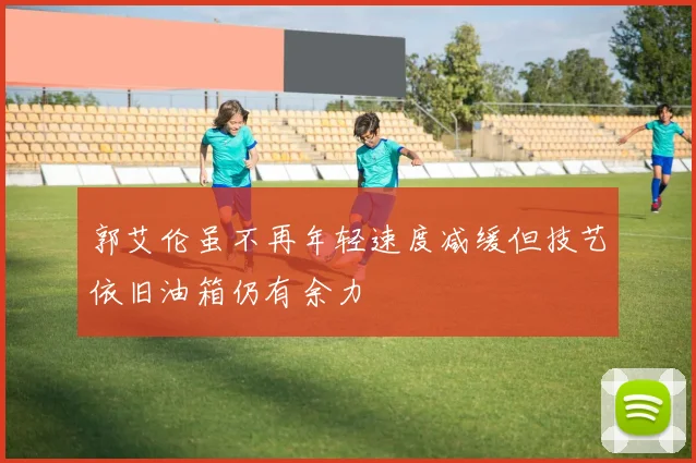 郭艾伦虽不再年轻速度减缓但技艺依旧油箱仍有余力