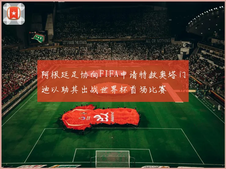 阿根廷足协向FIFA申请特赦奥塔门迪以助其出战世界杯首场比赛