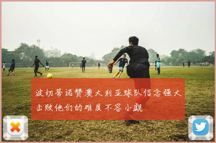波切蒂诺赞澳大利亚球队信念强大击败他们的难度不容小觑