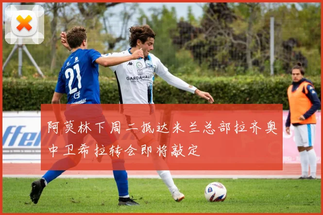 阿莫林下周二抵达米兰总部拉齐奥中卫希拉转会即将敲定