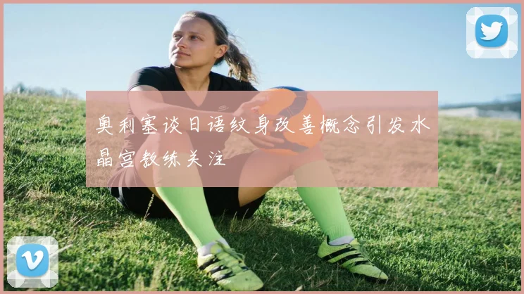 奥利塞谈日语纹身改善概念引发水晶宫教练关注