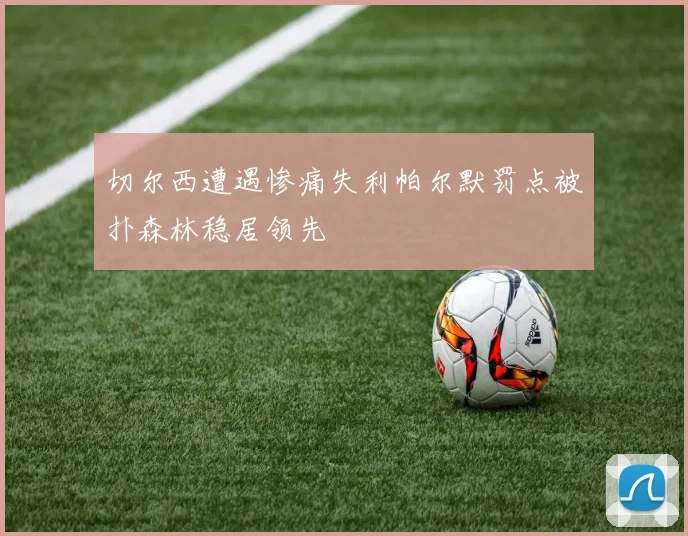切尔西遭遇惨痛失利帕尔默罚点被扑森林稳居领先