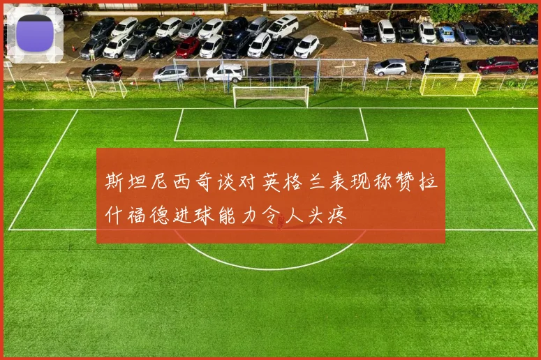斯坦尼西奇谈对英格兰表现称赞拉什福德进球能力令人头疼