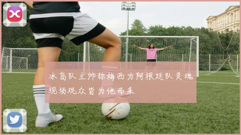 冰岛队主帅称梅西为阿根廷队灵魂现场观众皆为他而来