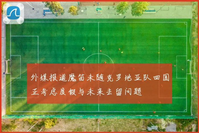 外媒报道魔笛未随克罗地亚队回国正考虑度假与未来去留问题