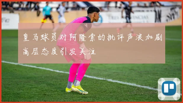 皇马球员对阿隆索的批评声浪加剧高层态度引发关注