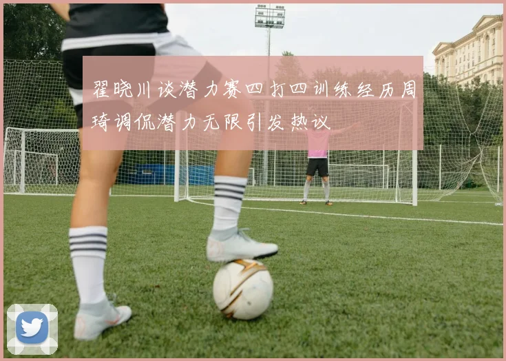 翟晓川谈潜力赛四打四训练经历周琦调侃潜力无限引发热议