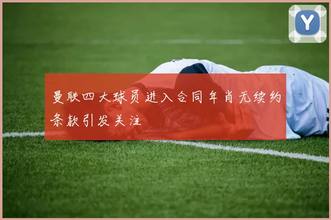 曼联四大球员进入合同年肖无续约条款引发关注