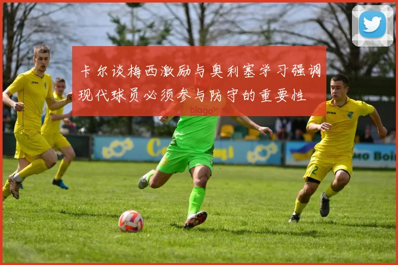 卡尔谈梅西激励与奥利塞学习强调现代球员必须参与防守的重要性