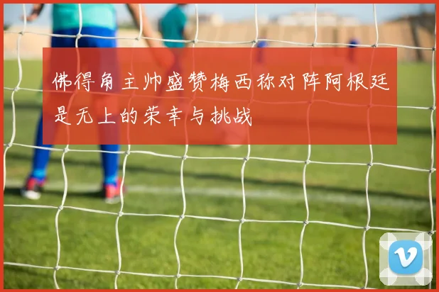 佛得角主帅盛赞梅西称对阵阿根廷是无上的荣幸与挑战