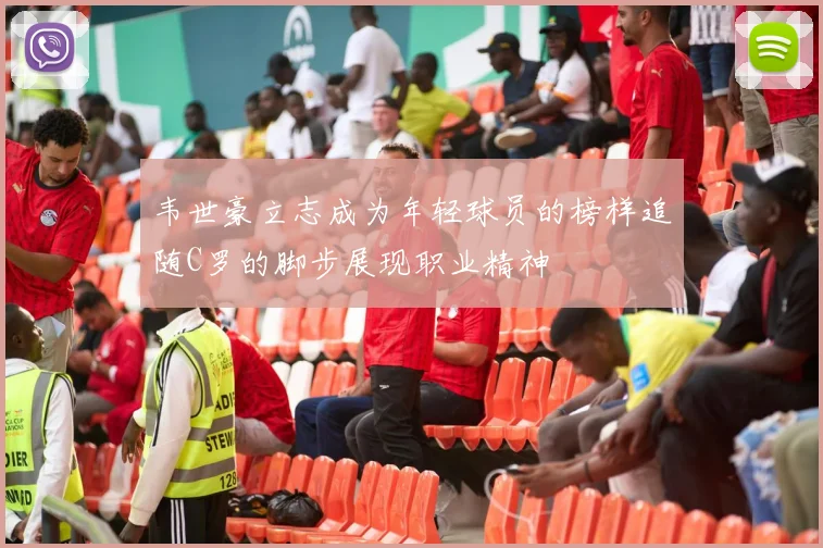 韦世豪立志成为年轻球员的榜样追随C罗的脚步展现职业精神