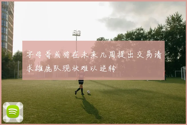 字母哥或将在未来几周提出交易请求雄鹿队现状难以逆转