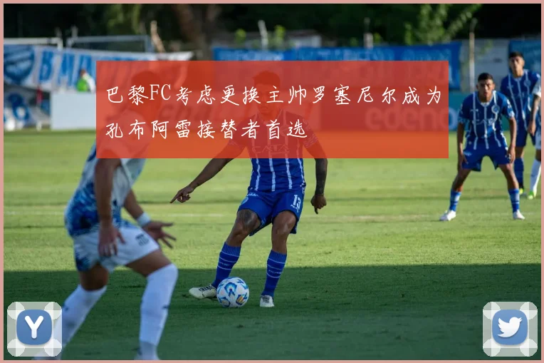 巴黎FC考虑更换主帅罗塞尼尔成为孔布阿雷接替者首选