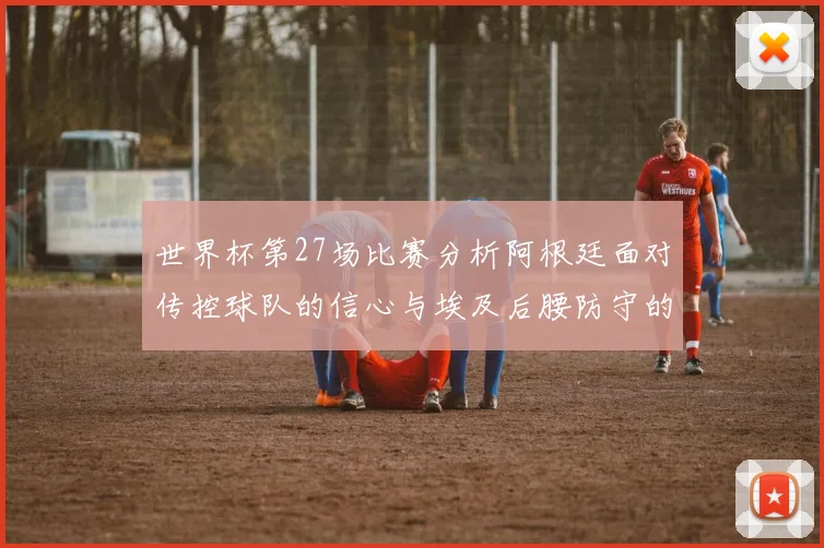 世界杯第27场比赛分析阿根廷面对传控球队的信心与埃及后腰防守的隐患