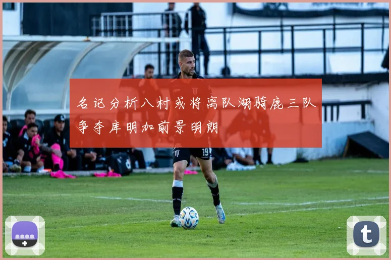 名记分析八村或将离队湖骑鹿三队争夺库明加前景明朗
