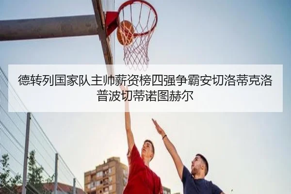 德转列国家队主帅薪资榜四强争霸安切洛蒂克洛普波切蒂诺图赫尔（kaiyunsports）